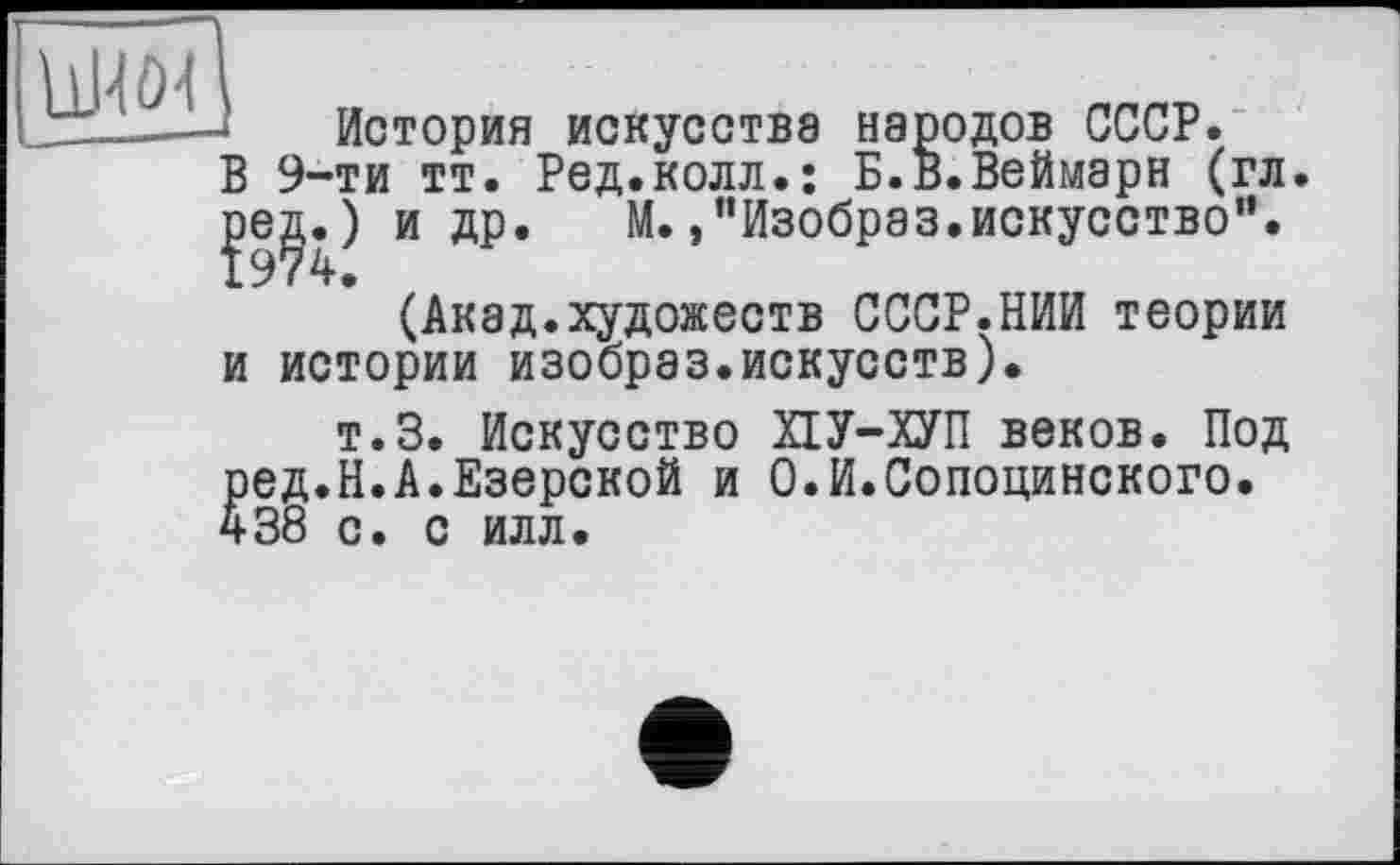 ﻿История искусства народов СССР. В 9-ти тт. Ред.колл.: Б.В.Веймарн (гл. ]зед«О и др. М. »’’Изобраз.искусство”.
(Акад.художеств СССР.НИИ теории и истории изобраз.искусств).
т.З. Искусство ХІУ-ХУП веков. Под ред.Н.А.Езерской и О.И.Сопоцинского. 438 с. с илл.